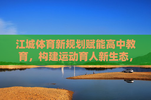 江城体育新规划赋能高中教育，构建运动育人新生态，江城体育新规划赋能高中教育 构建运动育人新生态