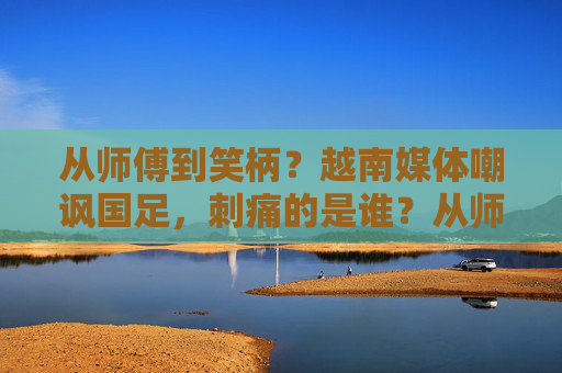 从师傅到笑柄？越南媒体嘲讽国足，刺痛的是谁？从师傅到笑柄，越南媒体嘲讽国足刺痛谁？