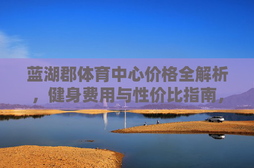 蓝湖郡体育中心价格全解析,健身费用与性价比指南,蓝湖郡体育中心健身费用与性价比全解析 蓝湖郡体育中心价格全解析,健身费用与性价比指南,蓝湖郡体育中心健身费用与性价比全解析