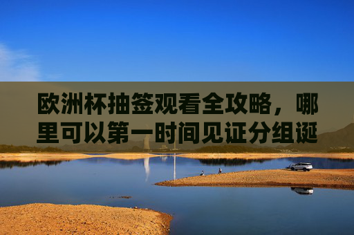 欧洲杯抽签观看全攻略,哪里可以第一时间见证分组诞生? 欧洲杯抽签观看全攻略,哪里可以第一时间见证分组诞生?