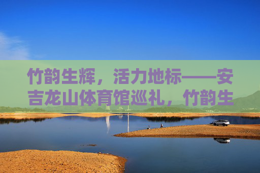 竹韵生辉,活力地标——安吉龙山体育馆巡礼,竹韵生辉·活力地标——安吉龙山体育馆 竹韵生辉,活力地标——安吉龙山体育馆巡礼,竹韵生辉·活力地标——安吉龙山体育馆
