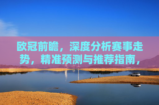 欧冠前瞻，深度分析赛事走势，精准预测与推荐指南，欧冠前瞻，深度解析赛事走势与精准预测推荐