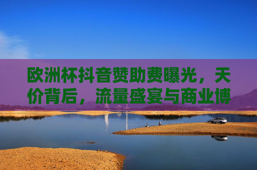 欧洲杯抖音赞助费曝光，天价背后，流量盛宴与商业博弈，欧洲杯抖音天价赞助费，流量盛宴与商业博弈