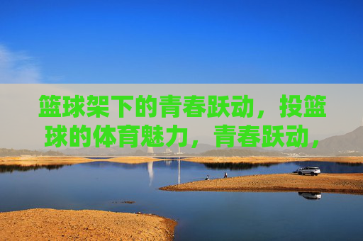 篮球架下的青春跃动,投篮球的体育魅力,青春跃动,篮球架下的体育魅力 篮球架下的青春跃动,投篮球的体育魅力,青春跃动,篮球架下的体育魅力