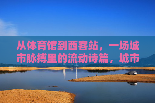 从体育馆到西客站，一场城市脉搏里的流动诗篇，城市脉搏的流动诗篇