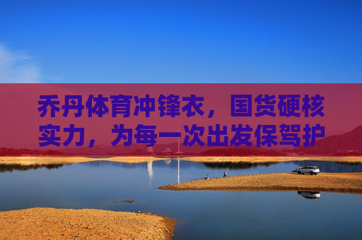 乔丹体育冲锋衣,国货硬核实力,为每一次出发保驾护航,乔丹体育冲锋衣,国货硬核实力,为每一次出发保驾护航 乔丹体育冲锋衣,国货硬核实力,为每一次出发保驾护航,乔丹体育冲锋衣,国货硬核实力,为每一次出发保驾护航