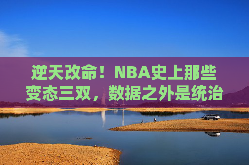 逆天改命！NBA史上那些变态三双，数据之外是统治力的极致，NBA变态三双，统治力的极致狂飙
