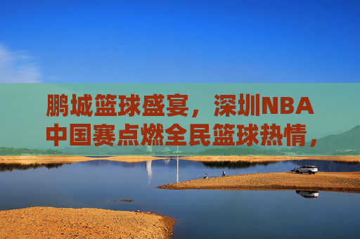 鹏城篮球盛宴,深圳NBA中国赛点燃全民篮球热情,鹏城NBA中国赛点燃全民篮球热情 鹏城篮球盛宴,深圳NBA中国赛点燃全民篮球热情,鹏城NBA中国赛点燃全民篮球热情