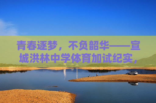 青春逐梦，不负韶华——宣城洪林中学体育加试纪实，青春逐梦不负韶华——宣城洪林中学体育加试纪实