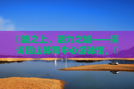碏波之上，活力之城——探访昆山体育中心游泳馆，碏波涌活力，泳馆映昆山