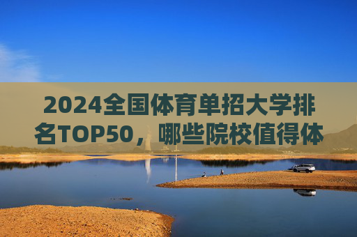 2024全国体育单招大学排名TOP50，哪些院校值得体育特长生重点关注？2024全国体育单招TOP50院校，体育特长生重点关注名单