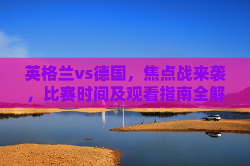 英格兰vs德国，焦点战来袭，比赛时间及观看指南全解析，英格兰vs德国焦点战，比赛时间及观看指南全解析