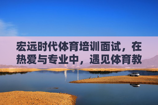 宏远时代体育培训面试，在热爱与专业中，遇见体育教育的未来