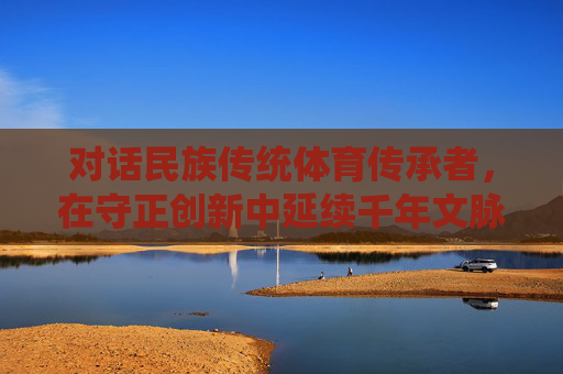 对话民族传统体育传承者,在守正创新中延续千年文脉,对话传承者,守正创新续千年文脉 对话民族传统体育传承者,在守正创新中延续千年文脉,对话传承者,守正创新续千年文脉