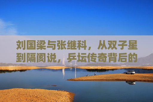 刘国梁与张继科,从双子星到隔阂说,乒坛传奇背后的复杂博弈,刘国梁与张继科,从双子星到隔阂的乒坛博弈 刘国梁与张继科,从双子星到隔阂说,乒坛传奇背后的复杂博弈,刘国梁与张继科,从双子星到隔阂的乒坛博弈