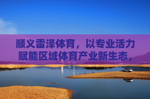 顺义雷泽体育,以专业活力赋能区域体育产业新生态,顺义雷泽体育,专业活力赋能区域体育产业新生态 顺义雷泽体育,以专业活力赋能区域体育产业新生态,顺义雷泽体育,专业活力赋能区域体育产业新生态