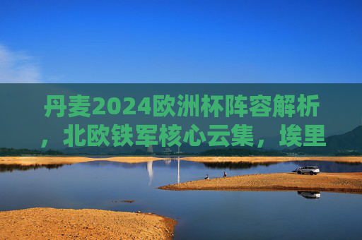 丹麦2024欧洲杯阵容解析,北欧铁军核心云集,埃里克森领衔剑指佳绩,丹麦2024欧洲杯阵容解析,埃里克森领衔北欧铁军剑指佳绩 丹麦2024欧洲杯阵容解析,北欧铁军核心云集,埃里克森领衔剑指佳绩,丹麦2024欧洲杯阵容解析,埃里克森领衔北欧铁军剑指佳绩