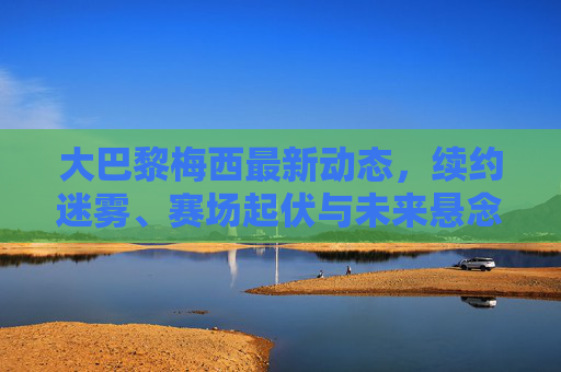 大巴黎梅西最新动态,续约迷雾、赛场起伏与未来悬念交织,大巴黎梅西,续约迷雾、赛场起伏与未来悬念交织 大巴黎梅西最新动态,续约迷雾、赛场起伏与未来悬念交织,大巴黎梅西,续约迷雾、赛场起伏与未来悬念交织
