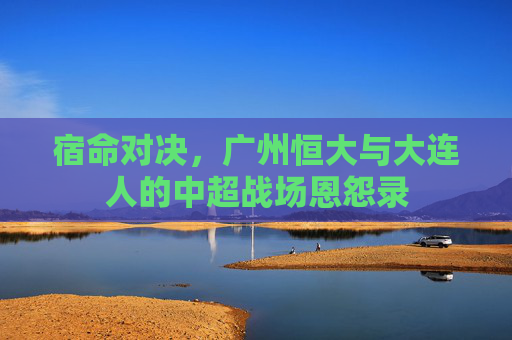 宿命对决，广州恒大与大连人的中超战场恩怨录