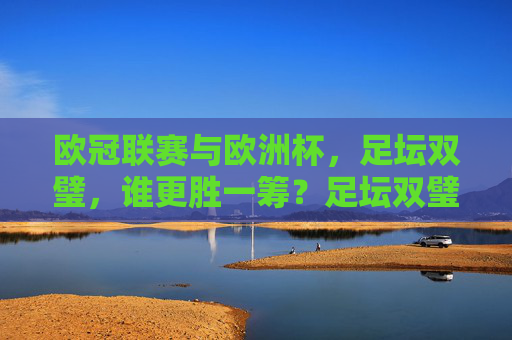 欧冠联赛与欧洲杯,足坛双璧,谁更胜一筹?足坛双璧,欧冠联赛与欧洲杯,谁更胜一筹? 欧冠联赛与欧洲杯,足坛双璧,谁更胜一筹?足坛双璧,欧冠联赛与欧洲杯,谁更胜一筹?