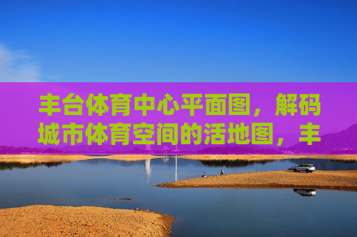 丰台体育中心平面图,解码城市体育空间的活地图,丰台体育中心平面图,解码城市体育空间的活地图 丰台体育中心平面图,解码城市体育空间的活地图,丰台体育中心平面图,解码城市体育空间的活地图