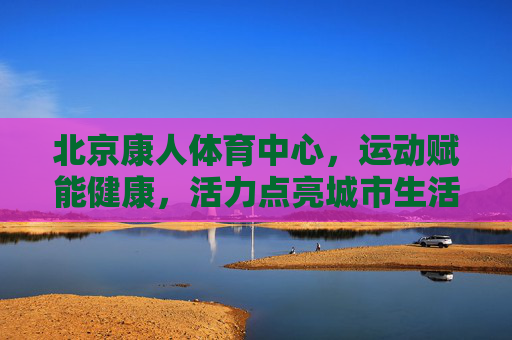 北京康人体育中心，运动赋能健康，活力点亮城市生活，北京康人体育中心，运动赋能健康，活力点亮城市
