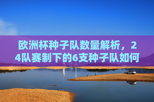 欧洲杯种子队数量解析,24队赛制下的6支种子队如何确定?欧洲杯24队赛制下6支种子队如何确定? 欧洲杯种子队数量解析,24队赛制下的6支种子队如何确定?欧洲杯24队赛制下6支种子队如何确定?