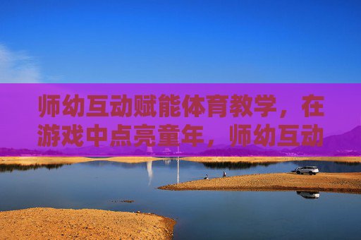 师幼互动赋能体育教学，在游戏中点亮童年，师幼互动游戏赋能体育教学，点亮童年