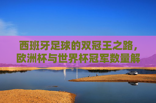 西班牙足球的双冠王之路,欧洲杯与世界杯冠军数量解析,西班牙足球双冠王,欧洲杯与世界杯冠军数量解析 西班牙足球的双冠王之路,欧洲杯与世界杯冠军数量解析,西班牙足球双冠王,欧洲杯与世界杯冠军数量解析