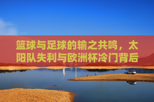 篮球与足球的输之共鸣,太阳队失利与欧洲杯冷门背后的体育逻辑,篮球足球的输之共鸣,从太阳队失利到欧洲杯冷门的体育逻辑 篮球与足球的输之共鸣,太阳队失利与欧洲杯冷门背后的体育逻辑,篮球足球的输之共鸣,从太阳队失利到欧洲杯冷门的体育逻辑