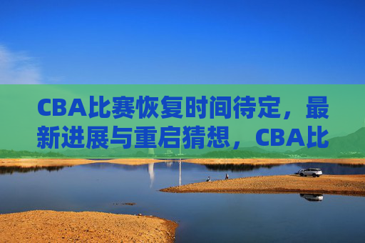 CBA比赛恢复时间待定,最新进展与重启猜想,CBA比赛恢复时间待定,最新进展与重启猜想 CBA比赛恢复时间待定,最新进展与重启猜想,CBA比赛恢复时间待定,最新进展与重启猜想