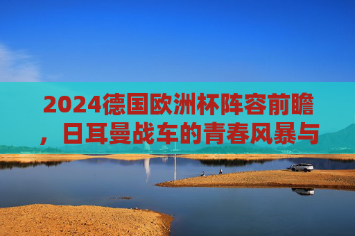 2024德国欧洲杯阵容前瞻,日耳曼战车的青春风暴与冠军野心,2024德国欧洲杯阵容前瞻,日耳曼战车的青春风暴与冠军野心 2024德国欧洲杯阵容前瞻,日耳曼战车的青春风暴与冠军野心,2024德国欧洲杯阵容前瞻,日耳曼战车的青春风暴与冠军野心