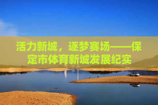 活力新城,逐梦赛场——保定市体育新城发展纪实 活力新城,逐梦赛场——保定市体育新城发展纪实
