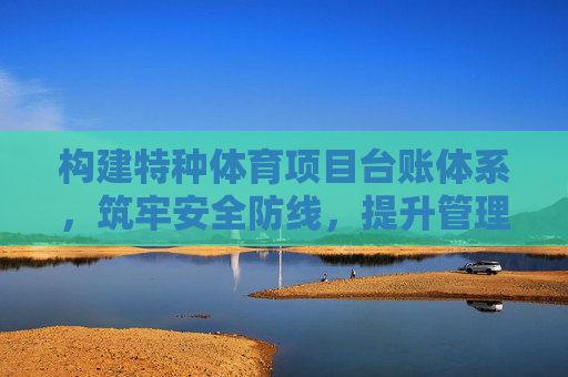 构建特种体育项目台账体系,筑牢安全防线,提升管理效能 构建特种体育项目台账体系,筑牢安全防线,提升管理效能
