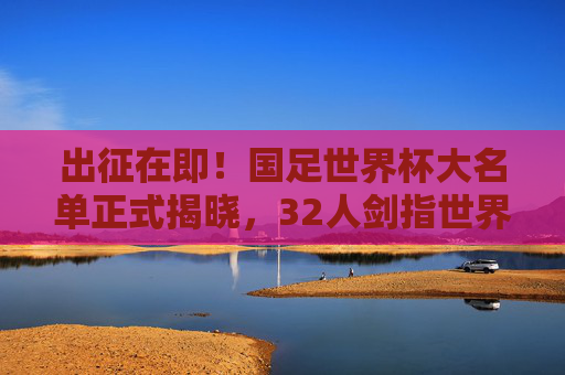 出征在即！国足世界杯大名单正式揭晓，32人剑指世界之巅，国足世界杯32人大名单正式揭晓，剑指世界之巅出征在即