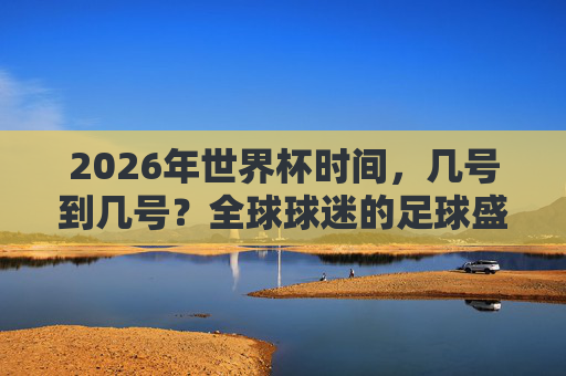2026年世界杯时间，几号到几号？全球球迷的足球盛宴即将启幕，2026年世界杯时间确定，全球球迷足球盛宴即将启幕