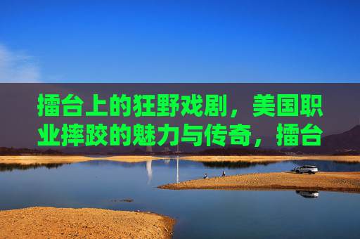 擂台上的狂野戏剧,美国职业摔跤的魅力与传奇,擂台狂野戏剧,美国职业摔跤的魅力与传奇 擂台上的狂野戏剧,美国职业摔跤的魅力与传奇,擂台狂野戏剧,美国职业摔跤的魅力与传奇