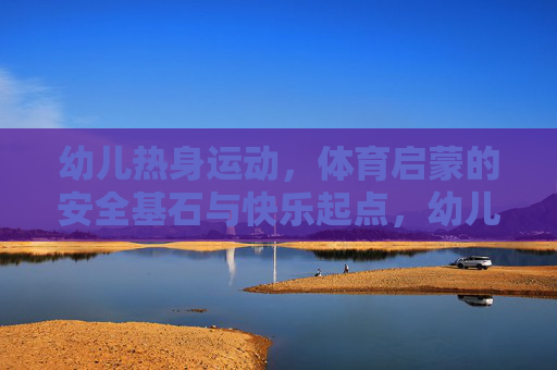 幼儿热身运动,体育启蒙的安全基石与快乐起点,幼儿热身运动,体育启蒙的安全基石与快乐起点 幼儿热身运动,体育启蒙的安全基石与快乐起点,幼儿热身运动,体育启蒙的安全基石与快乐起点