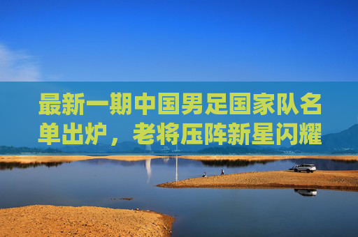 最新一期中国男足国家队名单出炉,老将压阵新星闪耀,剑指世预赛关键战役 最新一期中国男足国家队名单出炉,老将压阵新星闪耀,剑指世预赛关键战役