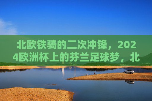 北欧铁骑的二次冲锋，2024欧洲杯上的芬兰足球梦，北欧铁骑二次冲锋，2024欧洲杯芬兰足球梦