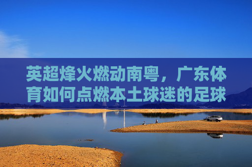 英超烽火燃动南粤，广东体育如何点燃本土球迷的足球激情