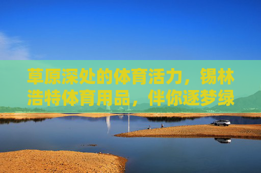 草原深处的体育活力,锡林浩特体育用品,伴你逐梦绿茵与蓝天,草原深处的体育活力,锡林浩特体育用品伴你逐梦绿茵与蓝天 草原深处的体育活力,锡林浩特体育用品,伴你逐梦绿茵与蓝天,草原深处的体育活力,锡林浩特体育用品伴你逐梦绿茵与蓝天