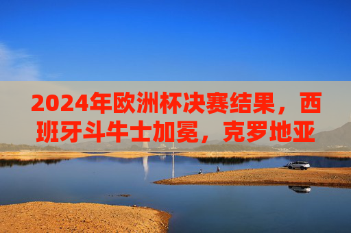 2024年欧洲杯决赛结果,西班牙斗牛士加冕,克罗地亚憾负终场 2024年欧洲杯决赛结果,西班牙斗牛士加冕,克罗地亚憾负终场