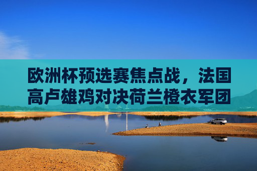 欧洲杯预选赛焦点战，法国高卢雄鸡对决荷兰橙衣军团，谁能拿下关键三分？