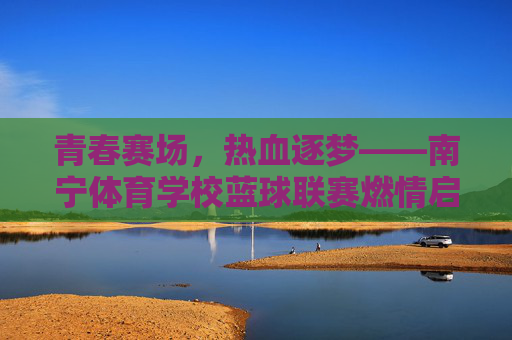 青春赛场，热血逐梦——南宁体育学校蓝球联赛燃情启幕，青春赛场热血逐梦，南宁体育学校蓝球联赛燃情启幕