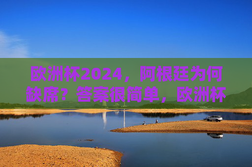 欧洲杯2024，阿根廷为何缺席？答案很简单，欧洲杯2024，阿根廷缺席，答案很简单
