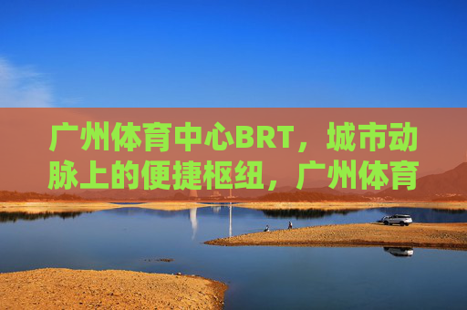 广州体育中心BRT,城市动脉上的便捷枢纽,广州体育中心BRT,城市动脉上的便捷枢纽 广州体育中心BRT,城市动脉上的便捷枢纽,广州体育中心BRT,城市动脉上的便捷枢纽