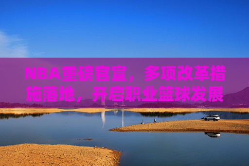 NBA重磅官宣,多项改革措施落地,开启职业篮球发展新篇章,NBA重磅改革落地 开启职业篮球发展新篇章 NBA重磅官宣,多项改革措施落地,开启职业篮球发展新篇章,NBA重磅改革落地 开启职业篮球发展新篇章