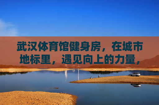 武汉体育馆健身房，在城市地标里，遇见向上的力量，武汉体育馆健身房，城市地标的向上力量