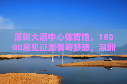 深圳大运中心体育馆,18000座见证激情与梦想,深圳大运中心体育馆,18000座见证激情与梦想 深圳大运中心体育馆,18000座见证激情与梦想,深圳大运中心体育馆,18000座见证激情与梦想